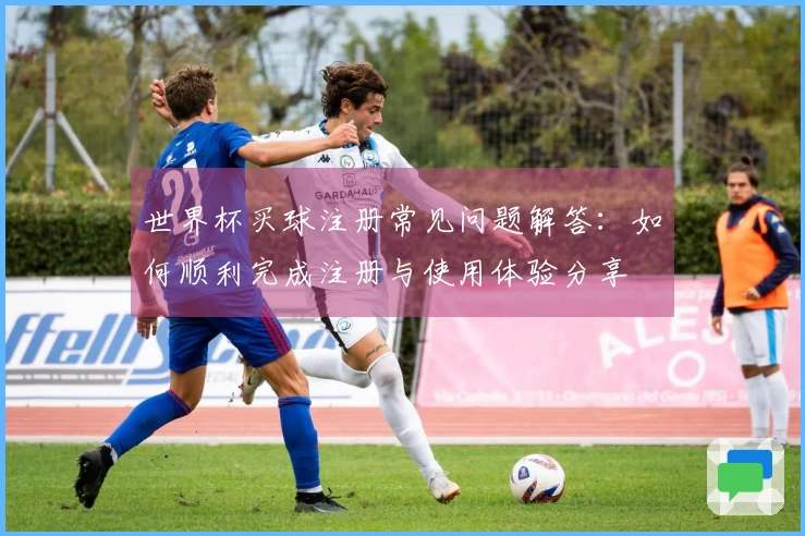 世界杯买球注册常见问题解答：如何顺利完成注册与使用体验分享