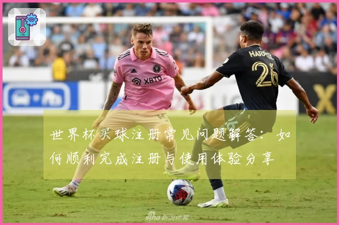 世界杯买球注册常见问题解答:如何顺利完成注册与使用体验分享