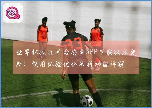 世界杯投注平台安卓APP下载版本更新：使用体验优化及新功能详解
